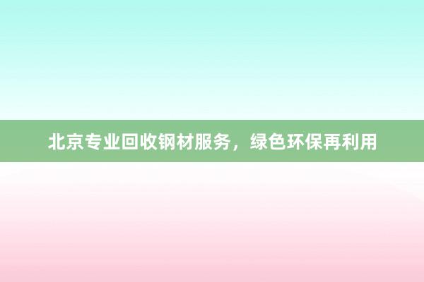 北京专业回收钢材服务，绿色环保再利用